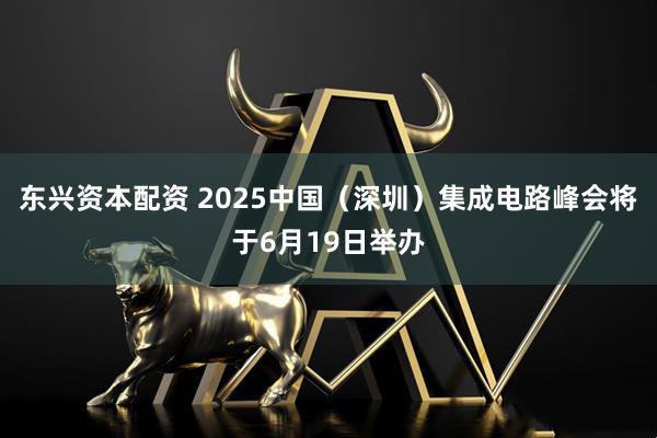 东兴资本配资 2025中国（深圳）集成电路峰会将于6月19日举办