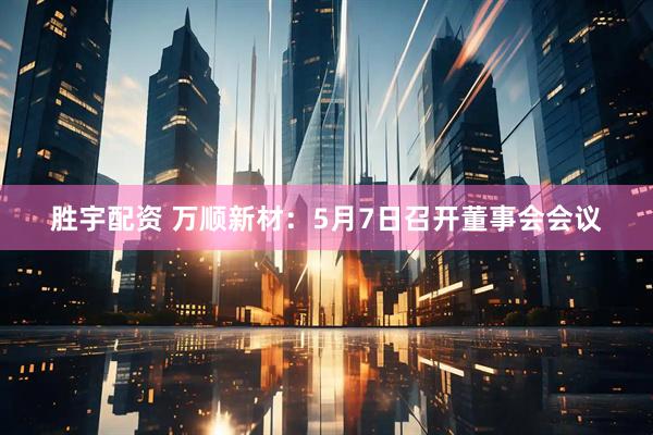 胜宇配资 万顺新材：5月7日召开董事会会议