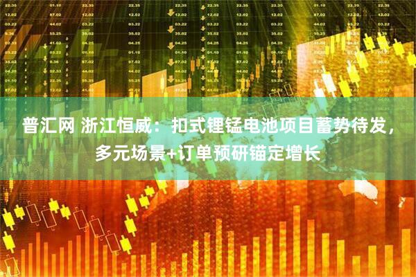 普汇网 浙江恒威：扣式锂锰电池项目蓄势待发，多元场景+订单预研锚定增长