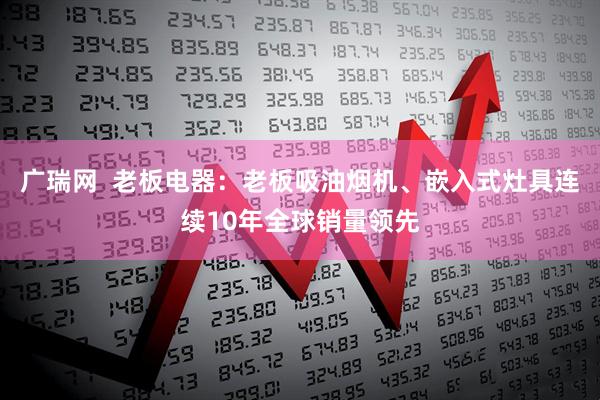 广瑞网  老板电器：老板吸油烟机、嵌入式灶具连续10年全球销量领先