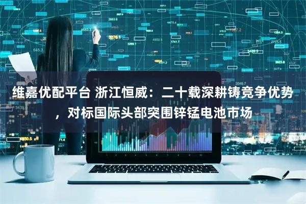 维嘉优配平台 浙江恒威：二十载深耕铸竞争优势，对标国际头部突围锌锰电池市场