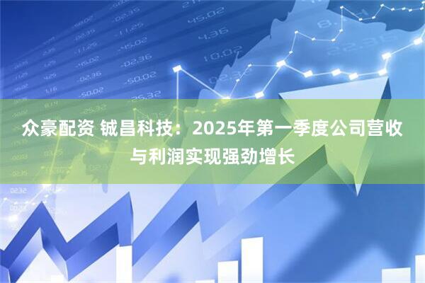 众豪配资 铖昌科技：2025年第一季度公司营收与利润实现强劲增长
