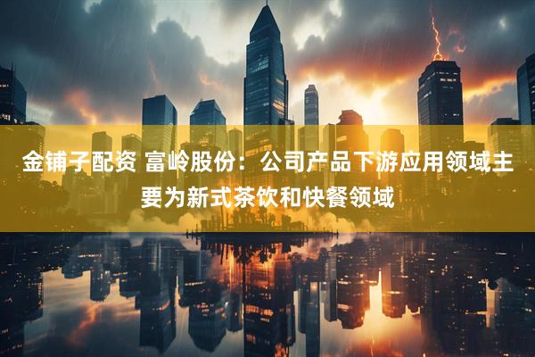 金铺子配资 富岭股份：公司产品下游应用领域主要为新式茶饮和快餐领域