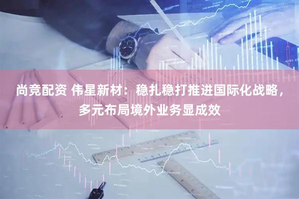 尚竞配资 伟星新材：稳扎稳打推进国际化战略，多元布局境外业务显成效