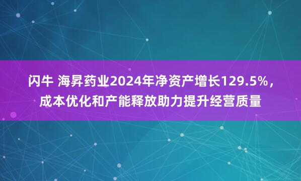 闪牛 海昇药业2024年净资产增长129.5%，成本优化和产能释放助力提升经营质量
