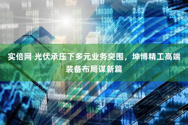实倍网 光伏承压下多元业务突围，坤博精工高端装备布局谋新篇