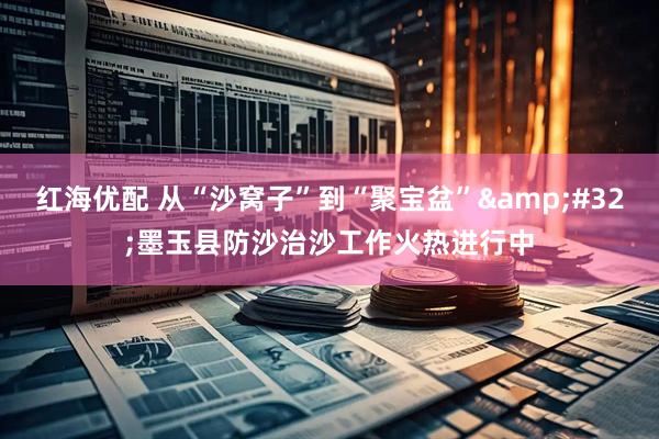 红海优配 从“沙窝子”到“聚宝盆”&#32;墨玉县防沙治沙工作火热进行中