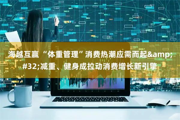 海越互赢 “体重管理”消费热潮应需而起&#32;减重、健身成拉动消费增长新引擎
