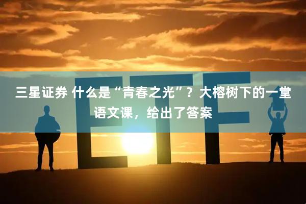 三星证券 什么是“青春之光”？大榕树下的一堂语文课，给出了答案