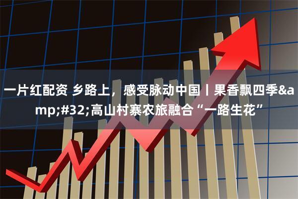 一片红配资 乡路上，感受脉动中国丨果香飘四季&#32;高山村寨农旅融合“一路生花”