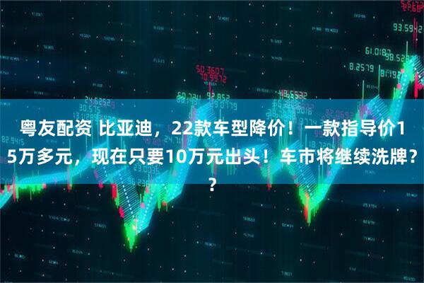 粤友配资 比亚迪，22款车型降价！一款指导价15万多元，现在只要10万元出头！车市将继续洗牌？