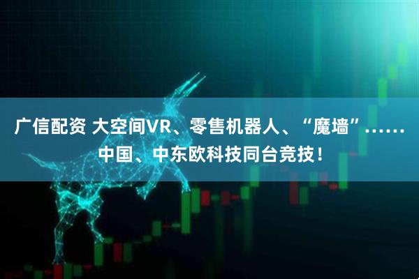 广信配资 大空间VR、零售机器人、“魔墙”……中国、中东欧科技同台竞技！
