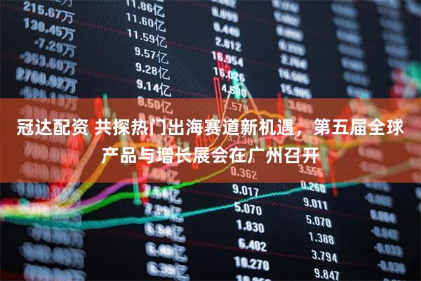 冠达配资 共探热门出海赛道新机遇，第五届全球产品与增长展会在广州召开