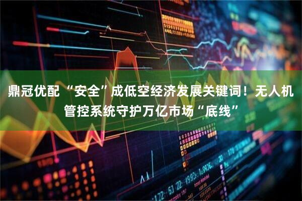鼎冠优配 “安全”成低空经济发展关键词！无人机管控系统守护万亿市场“底线”