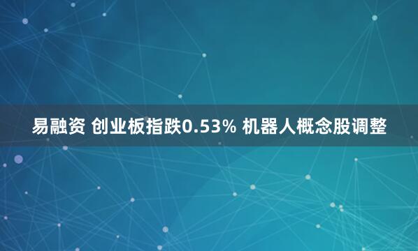 易融资 创业板指跌0.53% 机器人概念股调整