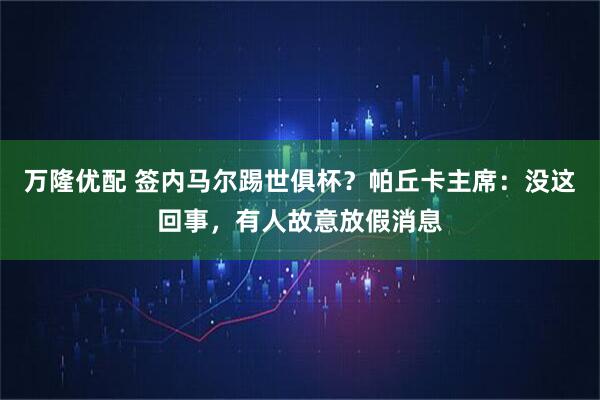 万隆优配 签内马尔踢世俱杯？帕丘卡主席：没这回事，有人故意放假消息