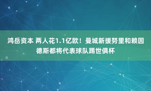 鸿岳资本 两人花1.1亿欧！曼城新援努里和赖因德斯都将代表球队踢世俱杯