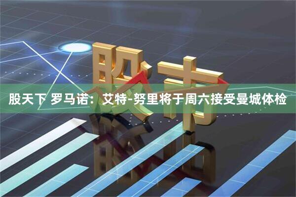 股天下 罗马诺：艾特-努里将于周六接受曼城体检