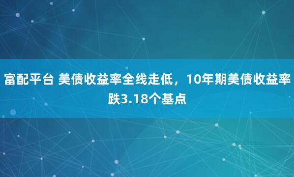 富配平台 美债收益率全线走低，10年期美债收益率跌3.18个基点