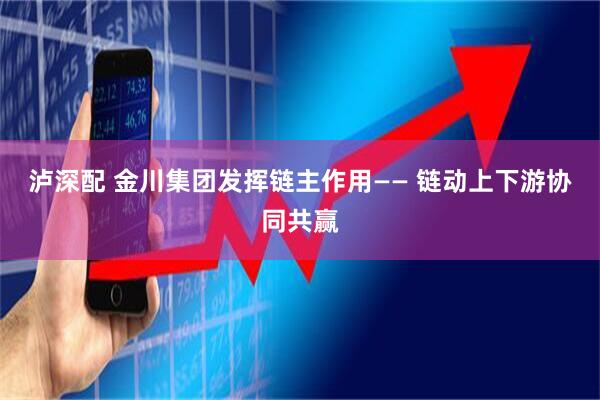 泸深配 金川集团发挥链主作用—— 链动上下游协同共赢