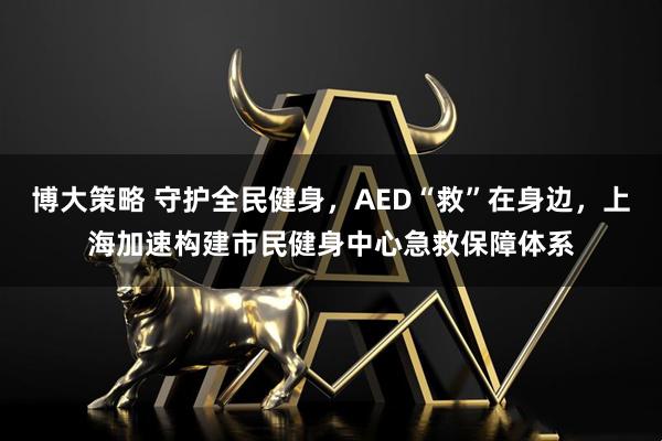 博大策略 守护全民健身，AED“救”在身边，上海加速构建市民健身中心急救保障体系