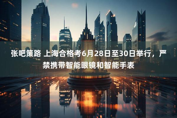 张吧策路 上海合格考6月28日至30日举行，严禁携带智能眼镜和智能手表