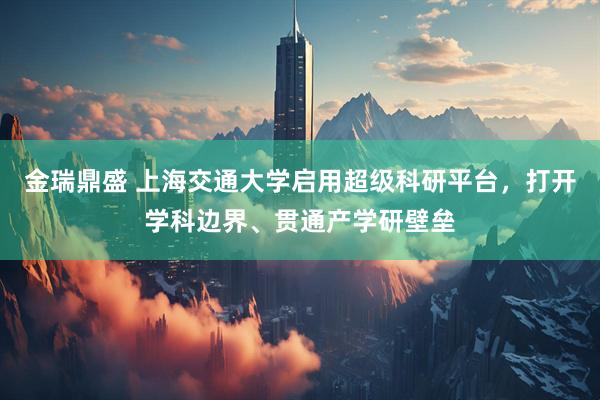 金瑞鼎盛 上海交通大学启用超级科研平台，打开学科边界、贯通产学研壁垒
