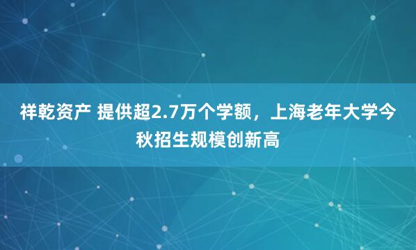 祥乾资产 提供超2.7万个学额，上海老年大学今秋招生规模创新高