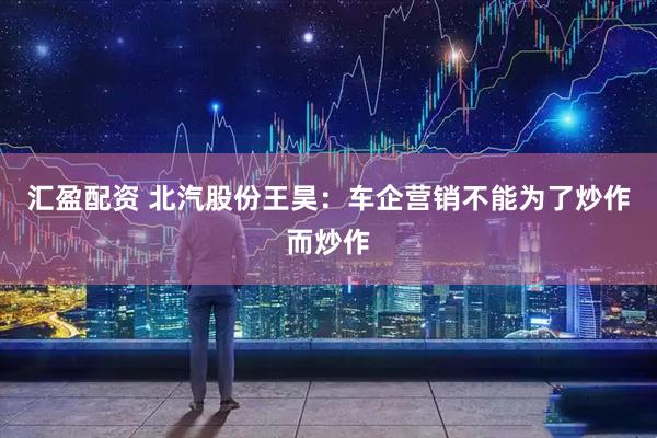 汇盈配资 北汽股份王昊：车企营销不能为了炒作而炒作