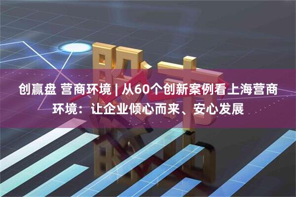 创赢盘 营商环境 | 从60个创新案例看上海营商环境：让企业倾心而来、安心发展