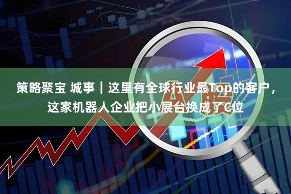 策略聚宝 城事｜这里有全球行业最Top的客户，这家机器人企业把小展台换成了C位