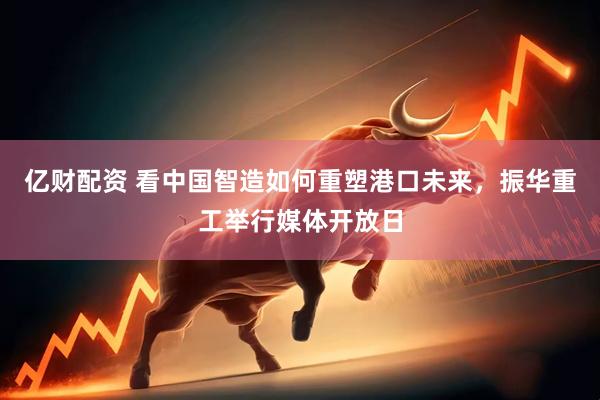 亿财配资 看中国智造如何重塑港口未来，振华重工举行媒体开放日