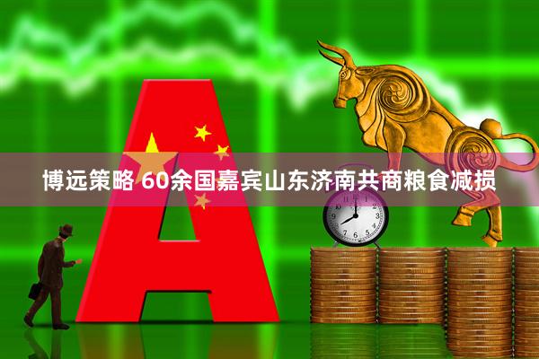 博远策略 60余国嘉宾山东济南共商粮食减损