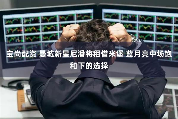 宝尚配资 曼城新星尼潘将租借米堡 蓝月亮中场饱和下的选择