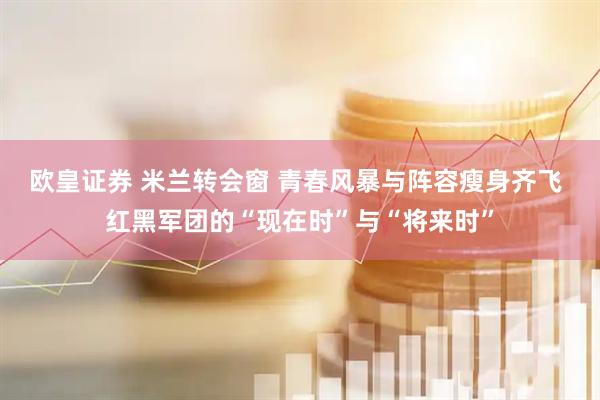 欧皇证券 米兰转会窗 青春风暴与阵容瘦身齐飞 红黑军团的“现在时”与“将来时”