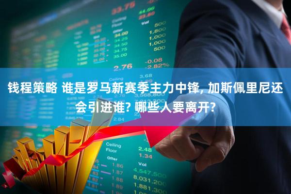 钱程策略 谁是罗马新赛季主力中锋, 加斯佩里尼还会引进谁? 哪些人要离开?