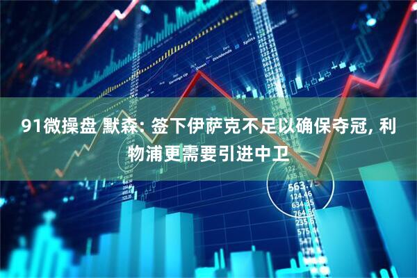 91微操盘 默森: 签下伊萨克不足以确保夺冠, 利物浦更需要引进中卫