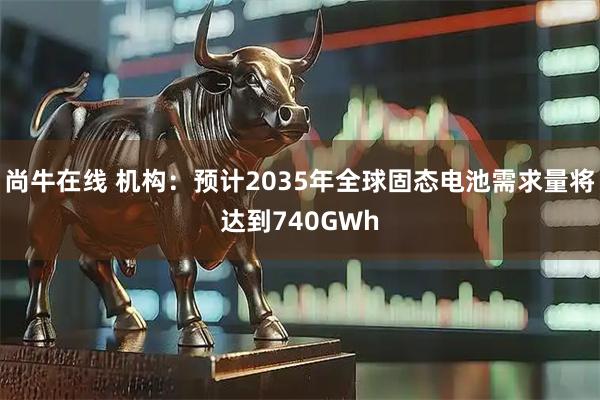 尚牛在线 机构：预计2035年全球固态电池需求量将达到740GWh