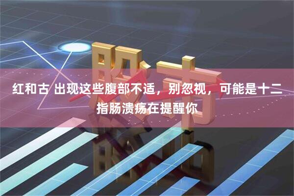 红和古 出现这些腹部不适，别忽视，可能是十二指肠溃疡在提醒你