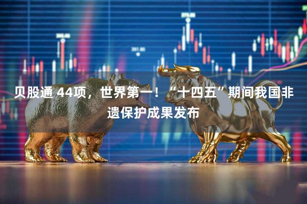 贝股通 44项，世界第一！“十四五”期间我国非遗保护成果发布