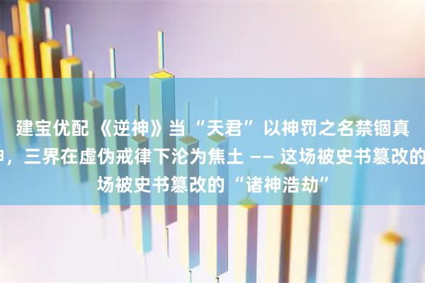 建宝优配 《逆神》当 “天君” 以神罚之名禁锢真神、豢养伪神，三界在虚伪戒律下沦为焦土 —— 这场被史书篡改的 “诸神浩劫”