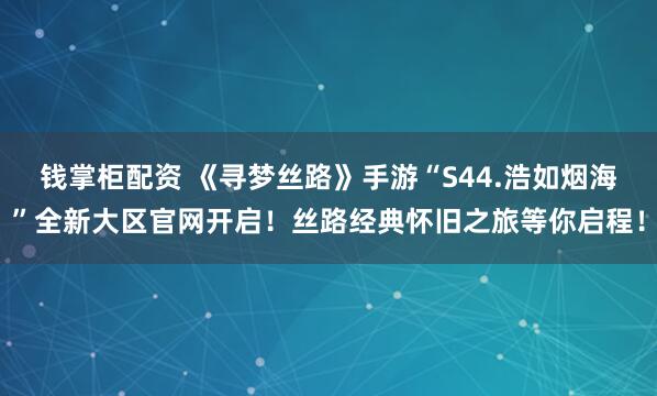 钱掌柜配资 《寻梦丝路》手游“S44.浩如烟海”全新大区官网开启！丝路经典怀旧之旅等你启程！
