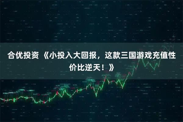 合优投资 《小投入大回报，这款三国游戏充值性价比逆天！》
