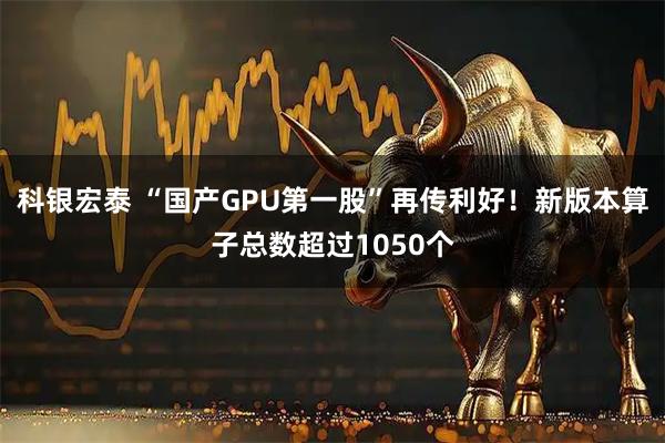 科银宏泰 “国产GPU第一股”再传利好！新版本算子总数超过1050个