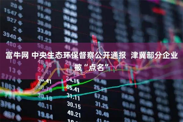富牛网 中央生态环保督察公开通报  津冀部分企业被“点名”