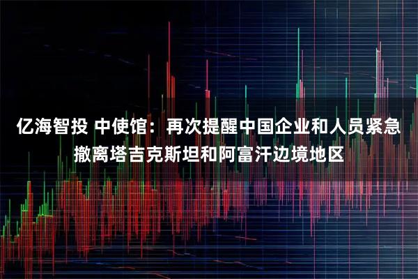 亿海智投 中使馆：再次提醒中国企业和人员紧急撤离塔吉克斯坦和阿富汗边境地区