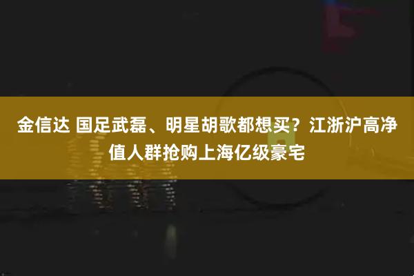 金信达 国足武磊、明星胡歌都想买？江浙沪高净值人群抢购上海亿级豪宅