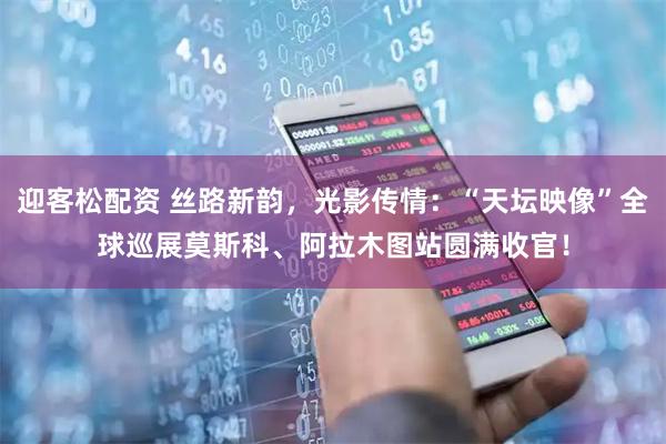 迎客松配资 丝路新韵，光影传情：“天坛映像”全球巡展莫斯科、阿拉木图站圆满收官！