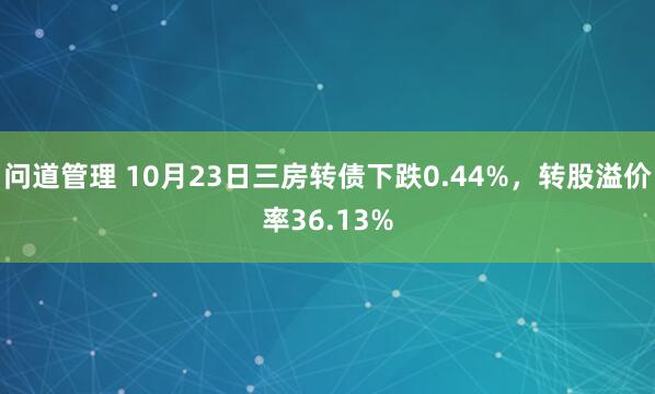问道管理 10月23日三房转债下跌0.44%，转股溢价率36.13%