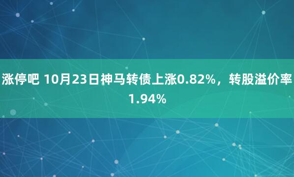 涨停吧 10月23日神马转债上涨0.82%，转股溢价率1.94%